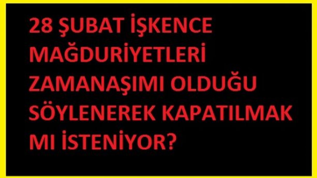 28 ŞUBAT İŞKENCE MAĞDURİYETLERİ ZAMANAŞIMI OLDUĞU SÖYLENEREK KAPATILMAK MI İSTENİYOR?  